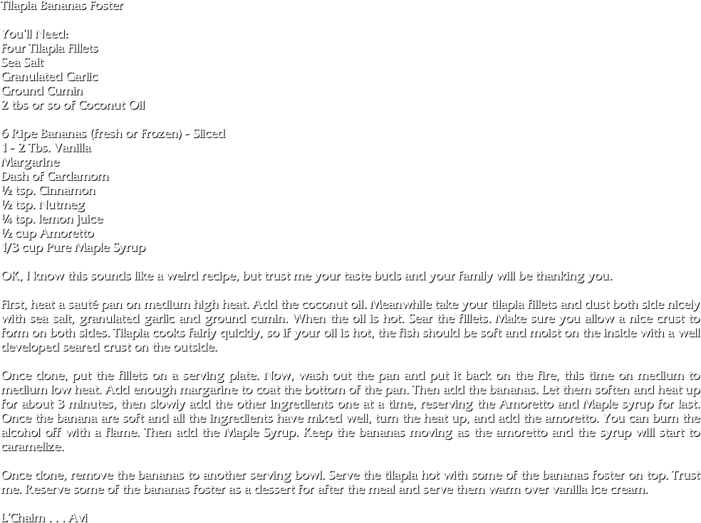 Tilapia Bananas Foster

You’ll Need:
Four Tilapia Fillets
Sea Salt
Granulated Garlic
Ground Cumin
2 tbs or so of Coconut Oil

6 Ripe Bananas (fresh or Frozen) - Sliced
1 - 2 Tbs. Vanilla
Margarine
Dash of Cardamom
½ tsp. Cinnamon
½ tsp. Nutmeg
¼ tsp. lemon juice
½ cup Amoretto
1/3 cup Pure Maple Syrup

OK, I know this sounds like a weird recipe, but trust me your taste buds and your family will be thanking you.

First, heat a sauté pan on medium high heat. Add the coconut oil. Meanwhile take your tilapia fillets and dust both side nicely with sea salt, granulated garlic and ground cumin. When the oil is hot. Sear the fillets. Make sure you allow a nice crust to form on both sides. Tilapia cooks fairly quickly, so if your oil is hot, the fish should be soft and moist on the inside with a well developed seared crust on the outside. 

Once done, put the fillets on a serving plate. Now, wash out the pan and put it back on the fire, this time on medium to medium low heat. Add enough margarine to coat the bottom of the pan. Then add the bananas. Let them soften and heat up for about 3 minutes, then slowly add the other ingredients one at a time, reserving the Amoretto and Maple syrup for last. Once the banana are soft and all the ingredients have mixed well, turn the heat up, and add the amoretto. You can burn the alcohol off with a flame. Then add the Maple Syrup. Keep the bananas moving as the amoretto and the syrup will start to caramelize. 

Once done, remove the bananas to another serving bowl. Serve the tilapia hot with some of the bananas foster on top. Trust me. Reserve some of the bananas foster as a dessert for after the meal and serve them warm over vanilla ice cream.

L’Chaim . . . Avi

